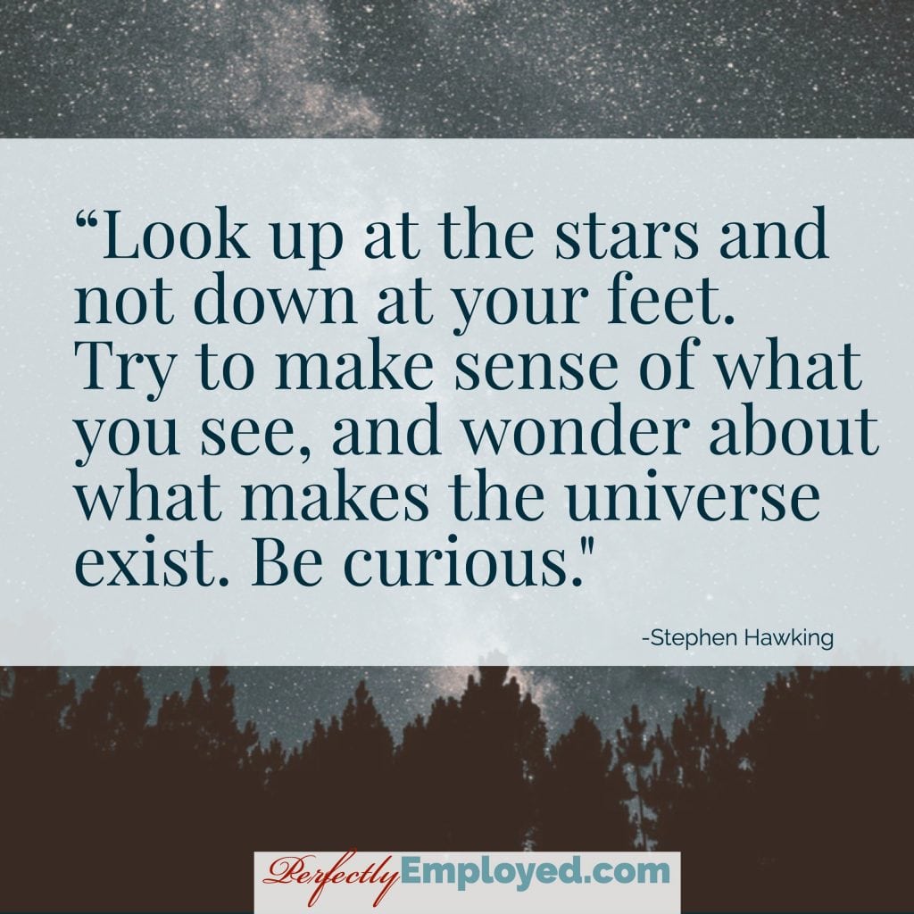 Look up at the stars and not down at your feet. Try to make sense of what you see, and wonder about what makes the universe exist. Be curious.