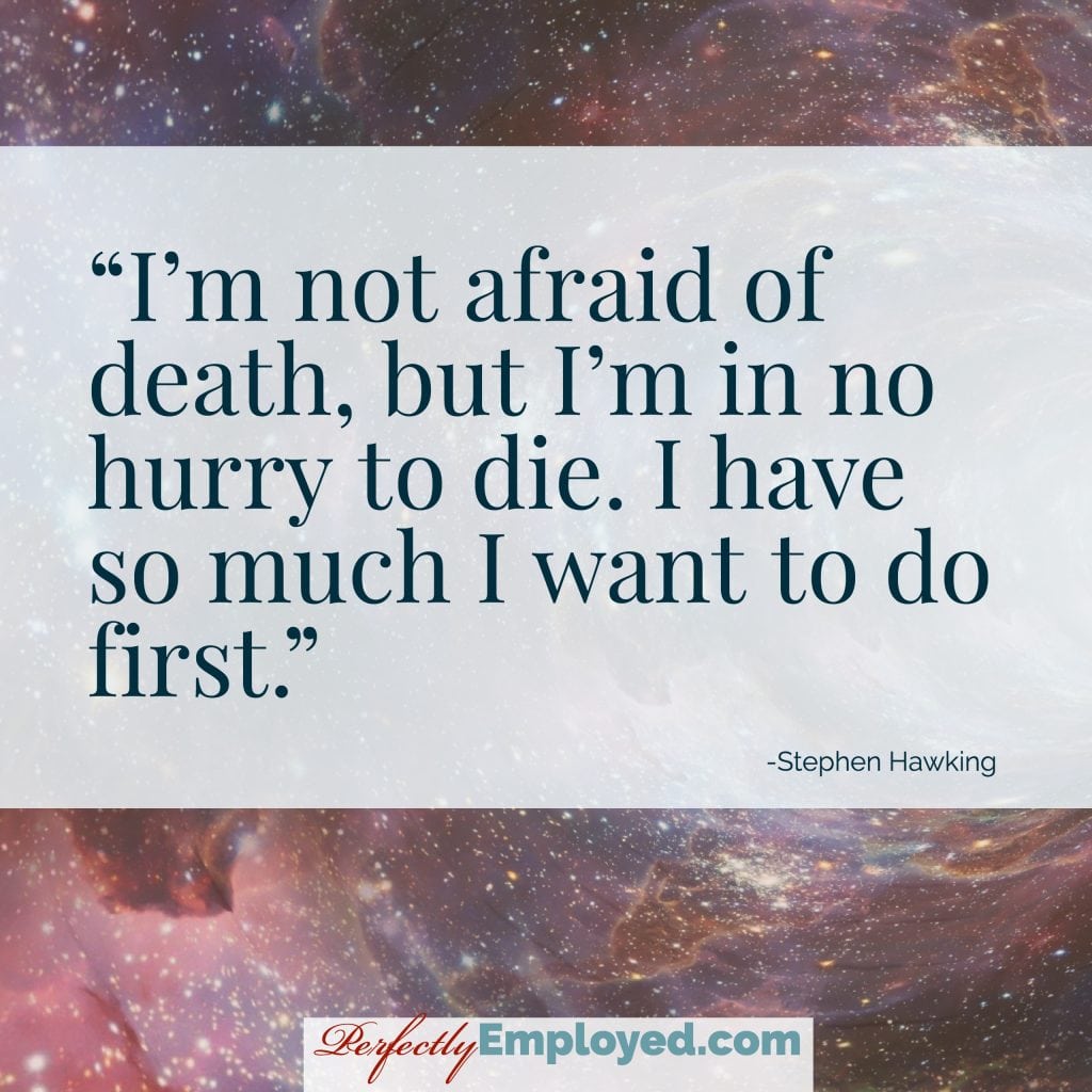 I’m not afraid of death, but I’m in no hurry to die. I have so much I want to do first.
