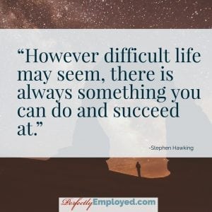 However difficult life may seem, there is always something you can do and succeed at.