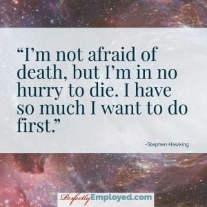 I’m not afraid of death, but I’m in no hurry to die. I have so much I want to do first.